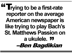 Trying to be a first-rate reporter on the average American newspaper is like trying to play Bach's St. Matthews Passion on a ukulele. -- Ben Bagdikian