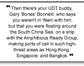 Then there's your UDT buddy, Gary 'Bones' Bonnelli, who says you weren't in Nam with him, but that you were floating around the South China Sea, on a ship with the Amphibious Ready Group -- making ports of call in such high-threat areas as Hong Kong, Singapore, and Bangkok.